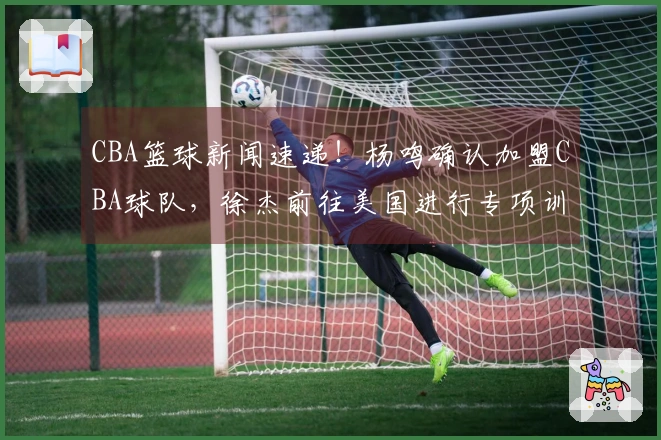 CBA篮球新闻速递！杨鸣确认加盟CBA球队，徐杰前往美国进行专项训练，总决赛G1将全程使用外籍裁判