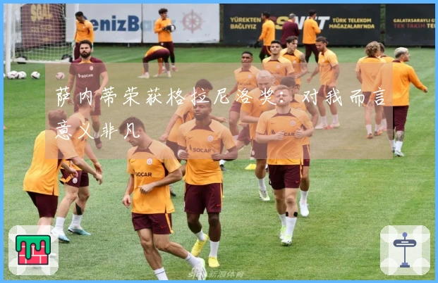 萨内蒂荣获格拉尼洛奖：对我而言意义非凡