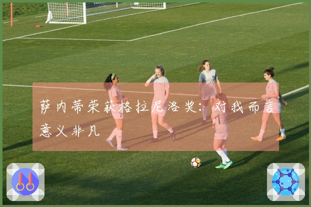 萨内蒂荣获格拉尼洛奖：对我而言意义非凡