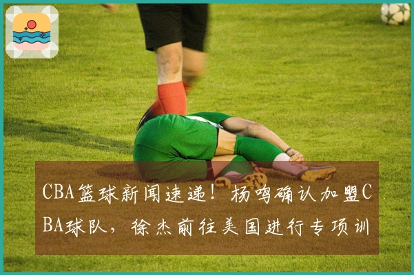 CBA篮球新闻速递！杨鸣确认加盟CBA球队，徐杰前往美国进行专项训练，总决赛G1将全程使用外籍裁判